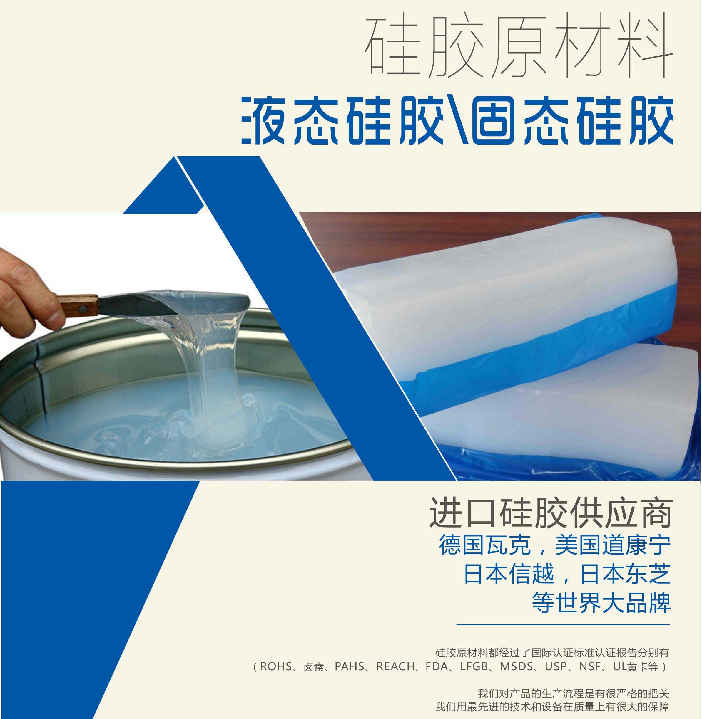 硅胶原材料按物理性质来分可以分成固体硅胶和液体硅胶    我们的供货渠道都是进口硅胶供应商。    如：德国瓦克，美国道康宁，日本信越，日本东芝等世界大品牌。    我们的硅胶原材料都经过了国际认证标准，认证报告分别有（ROHS、卤素、PAHS、REACH、FDA、LFGB、MSDS、USP、NSF、UL黄卡等）。    我们对产品的生产流程是有很严格的把关，我们用最先进的技术和设备在质量上有很大的保障