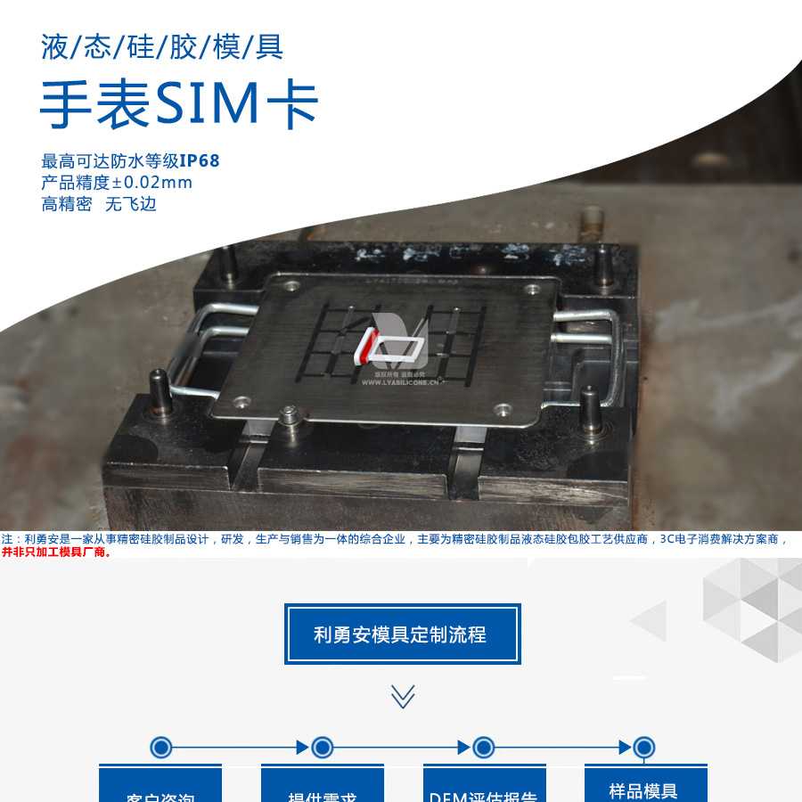 液态硅胶模具/手表SIM卡/最高可达防水等级IP68/产品精度+-0.02mm/高精密/无飞边/利勇安是一家从事精密硅胶制品设计，研发，生产与销售为一体的综合企业，主要为精密硅胶制品液态硅胶包胶工艺供应商，3C电子消费解决方案商